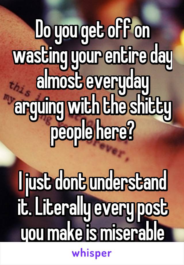 Do you get off on wasting your entire day almost everyday arguing with the shitty people here?

I just dont understand it. Literally every post you make is miserable