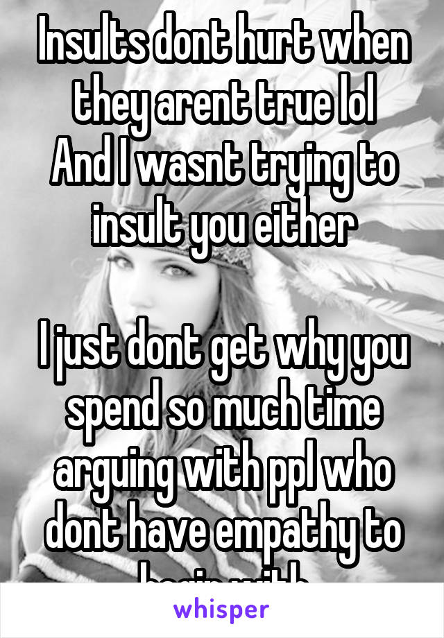 Insults dont hurt when they arent true lol
And I wasnt trying to insult you either

I just dont get why you spend so much time arguing with ppl who dont have empathy to begin with