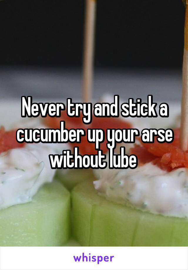 Never try and stick a cucumber up your arse without lube 