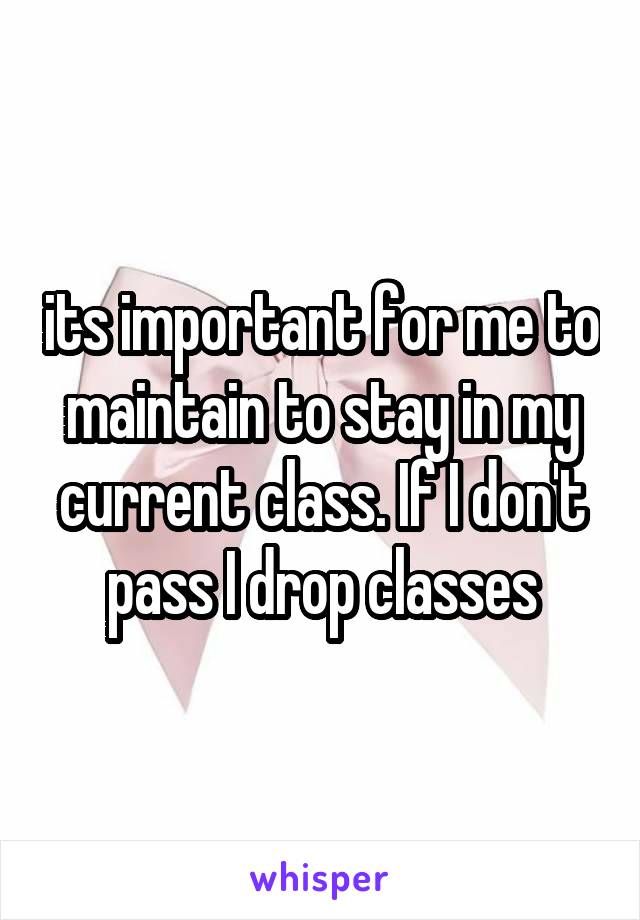 its important for me to maintain to stay in my current class. If I don't pass I drop classes