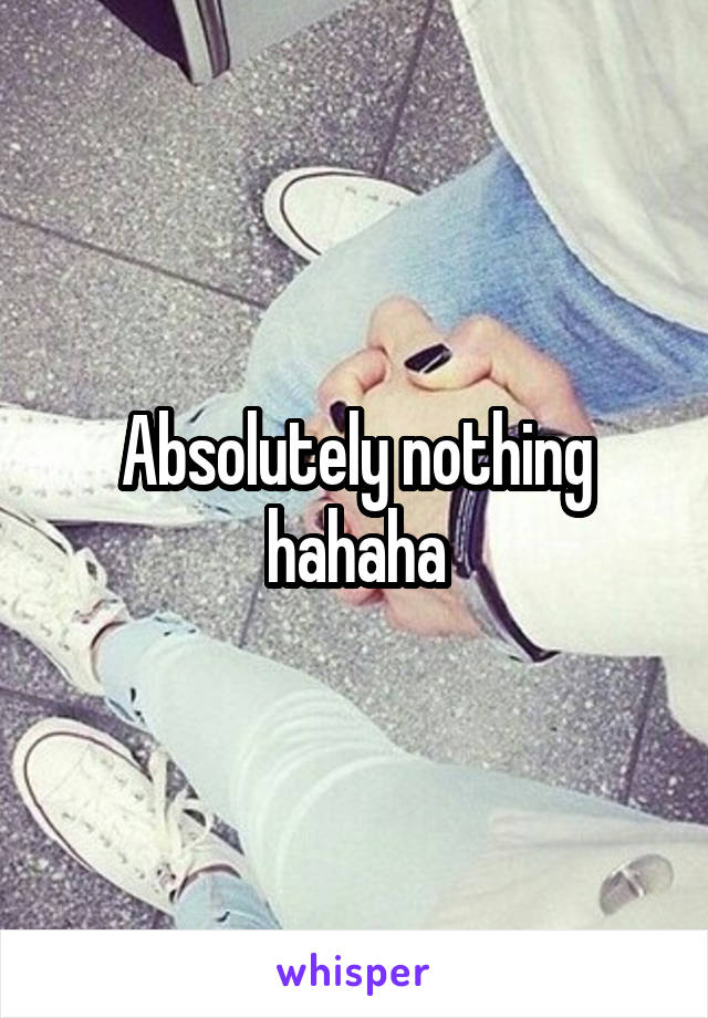 Absolutely nothing hahaha