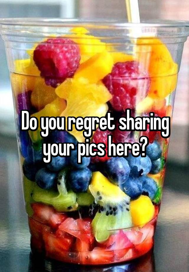 Do you regret sharing your pics here?