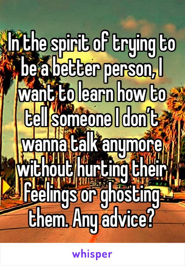 In the spirit of trying to be a better person, I want to learn how to tell someone I don’t wanna talk anymore without hurting their feelings or ghosting them. Any advice?