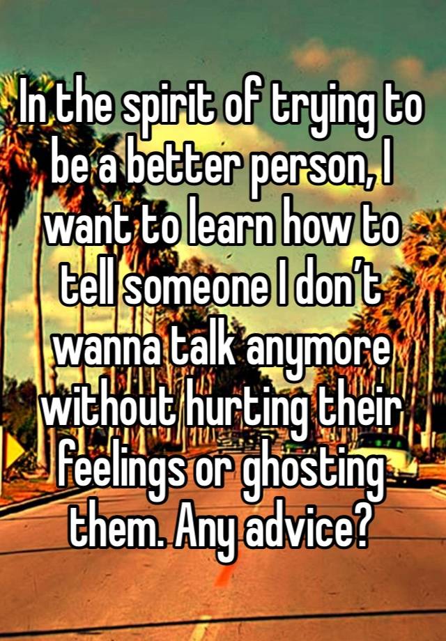 In the spirit of trying to be a better person, I want to learn how to tell someone I don’t wanna talk anymore without hurting their feelings or ghosting them. Any advice?