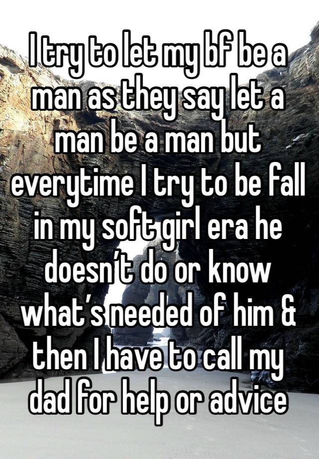 I try to let my bf be a man as they say let a man be a man but everytime I try to be fall in my soft girl era he doesn’t do or know what’s needed of him & then I have to call my dad for help or advice