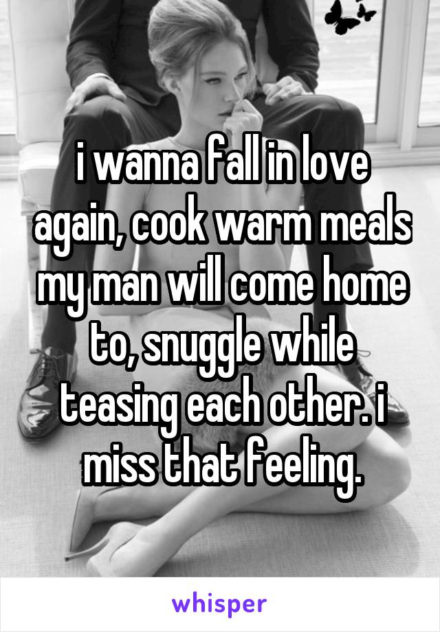 i wanna fall in love again, cook warm meals my man will come home to, snuggle while teasing each other. i miss that feeling.