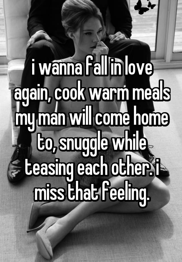 i wanna fall in love again, cook warm meals my man will come home to, snuggle while teasing each other. i miss that feeling.