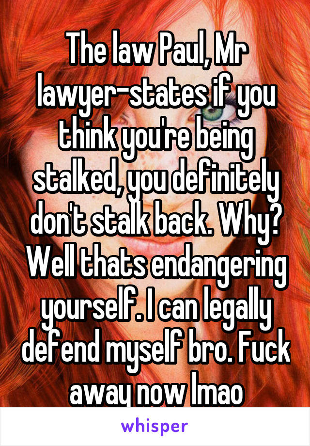 The law Paul, Mr lawyer-states if you think you're being stalked, you definitely don't stalk back. Why? Well thats endangering yourself. I can legally defend myself bro. Fuck away now lmao