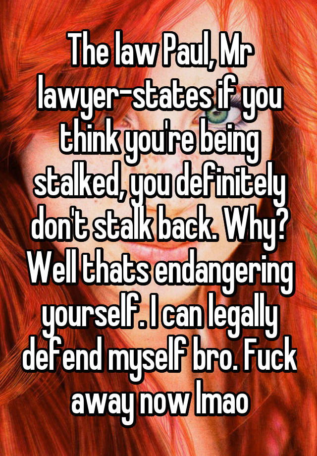 The law Paul, Mr lawyer-states if you think you're being stalked, you definitely don't stalk back. Why? Well thats endangering yourself. I can legally defend myself bro. Fuck away now lmao