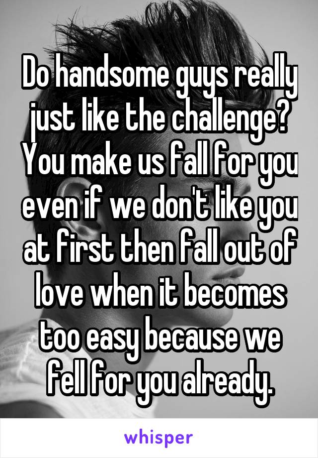 Do handsome guys really just like the challenge? You make us fall for you even if we don't like you at first then fall out of love when it becomes too easy because we fell for you already.