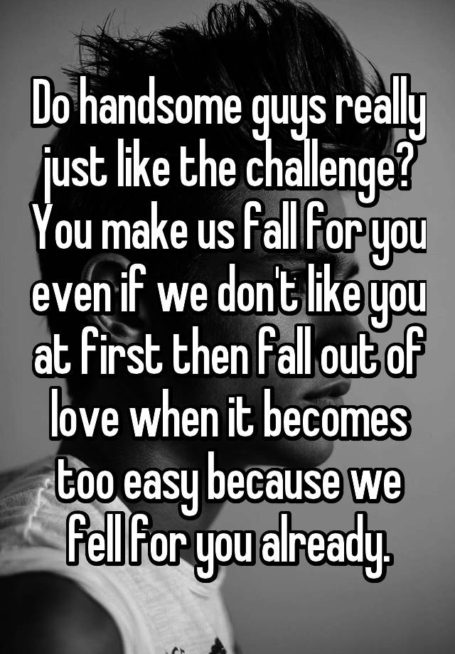 Do handsome guys really just like the challenge? You make us fall for you even if we don't like you at first then fall out of love when it becomes too easy because we fell for you already.