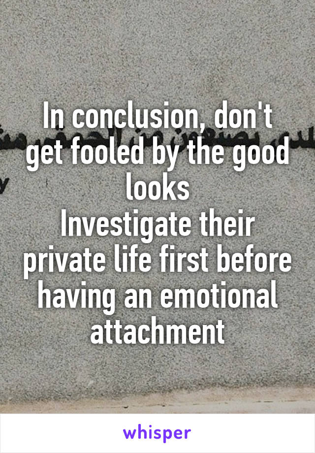 In conclusion, don't get fooled by the good looks
Investigate their private life first before having an emotional attachment