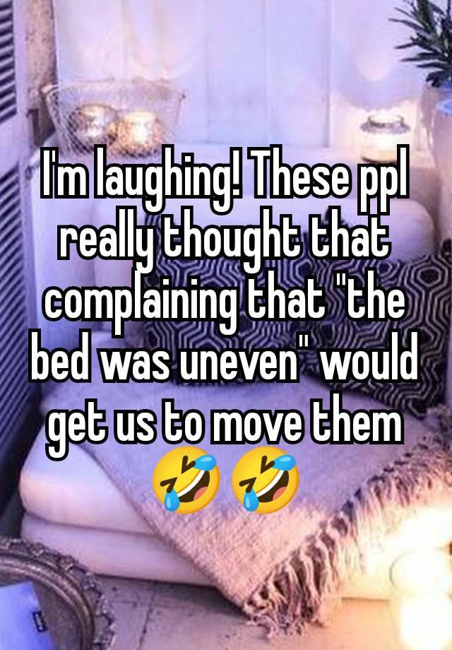 I'm laughing! These ppl really thought that complaining that "the bed was uneven" would get us to move them🤣🤣