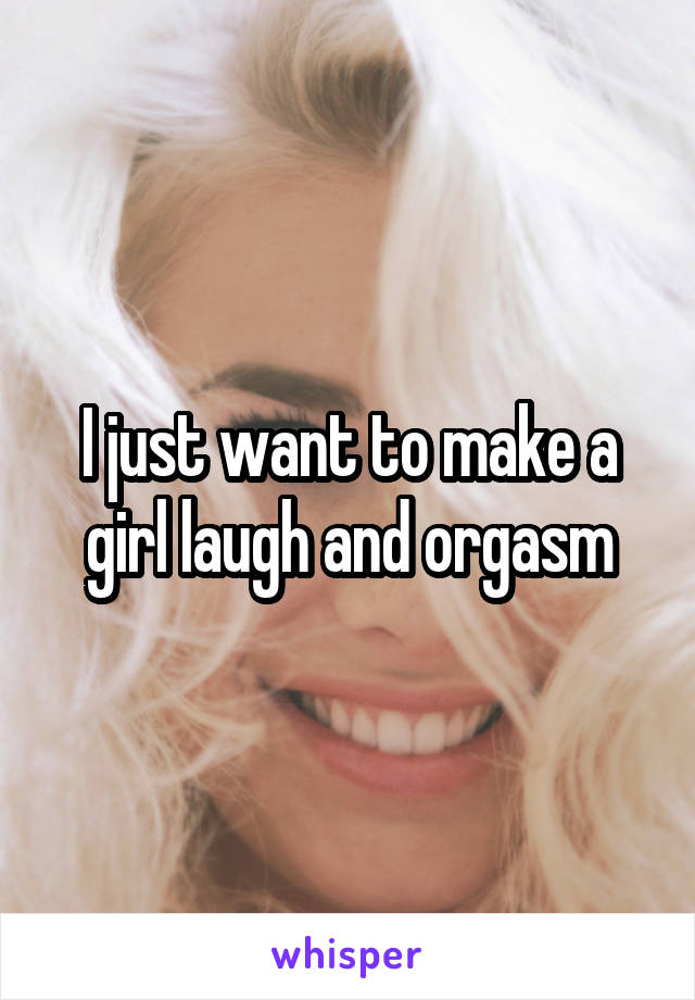 I just want to make a girl laugh and orgasm