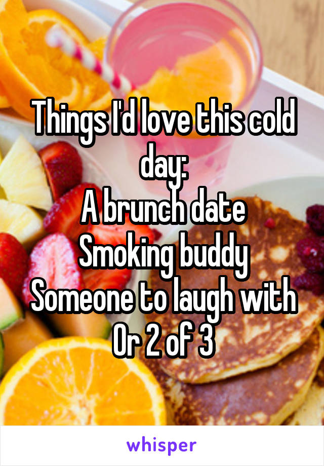 Things I'd love this cold day:
A brunch date
Smoking buddy
Someone to laugh with
Or 2 of 3