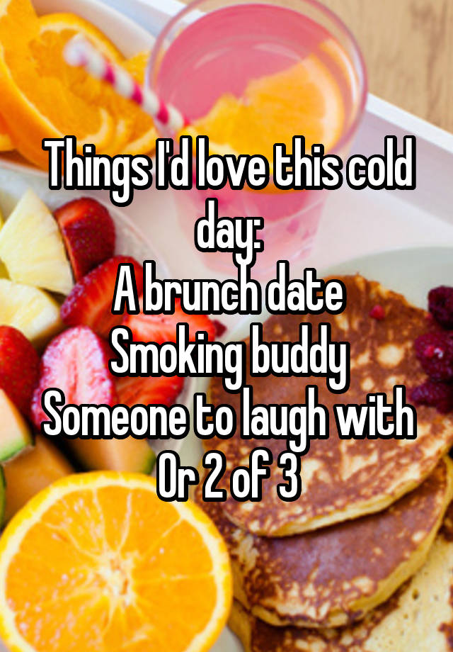 Things I'd love this cold day:
A brunch date
Smoking buddy
Someone to laugh with
Or 2 of 3