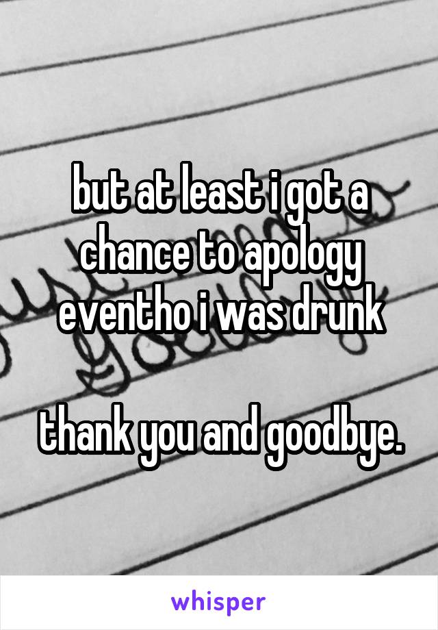 but at least i got a chance to apology eventho i was drunk

thank you and goodbye.