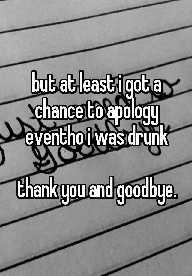 but at least i got a chance to apology eventho i was drunk

thank you and goodbye.