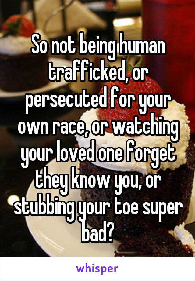 So not being human trafficked, or persecuted for your own race, or watching your loved one forget they know you, or stubbing your toe super bad?