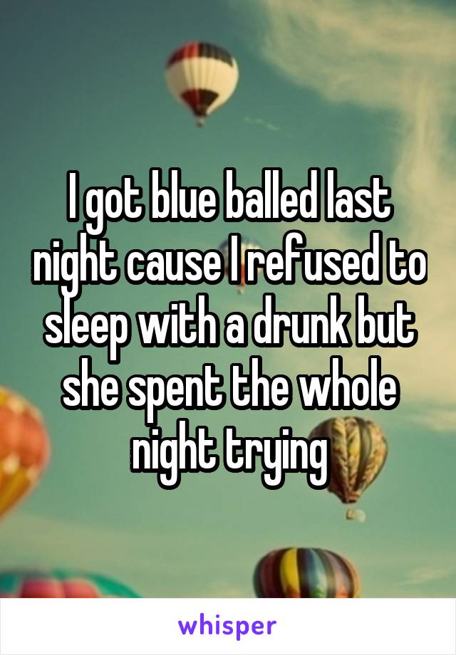 I got blue balled last night cause I refused to sleep with a drunk but she spent the whole night trying