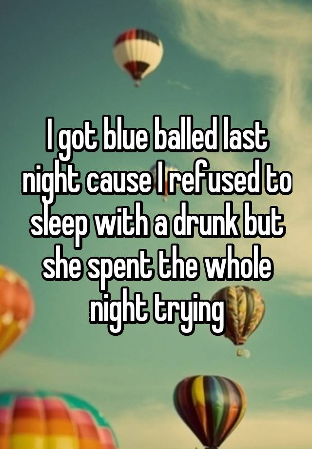 I got blue balled last night cause I refused to sleep with a drunk but she spent the whole night trying