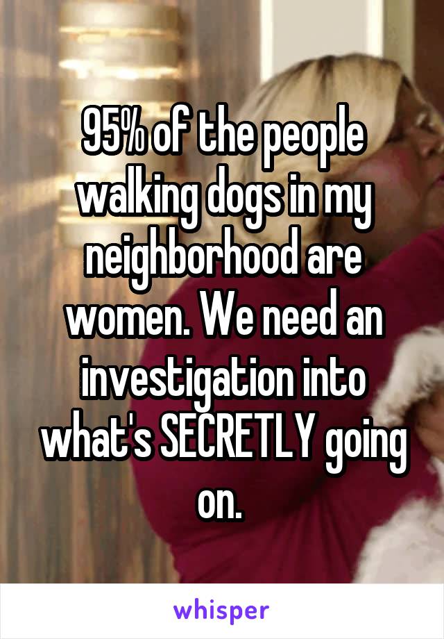 95% of the people walking dogs in my neighborhood are women. We need an investigation into what's SECRETLY going on. 