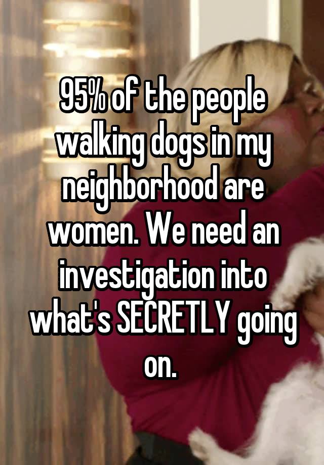 95% of the people walking dogs in my neighborhood are women. We need an investigation into what's SECRETLY going on. 