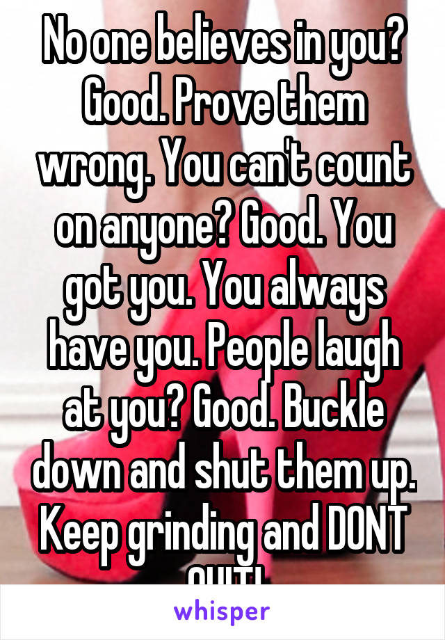 No one believes in you? Good. Prove them wrong. You can't count on anyone? Good. You got you. You always have you. People laugh at you? Good. Buckle down and shut them up. Keep grinding and DONT QUIT!