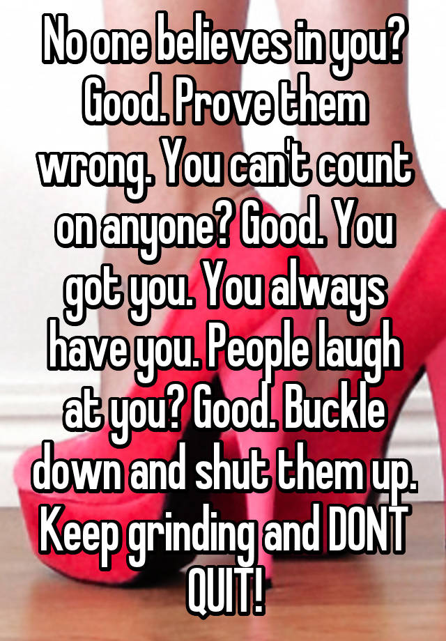 No one believes in you? Good. Prove them wrong. You can't count on anyone? Good. You got you. You always have you. People laugh at you? Good. Buckle down and shut them up. Keep grinding and DONT QUIT!