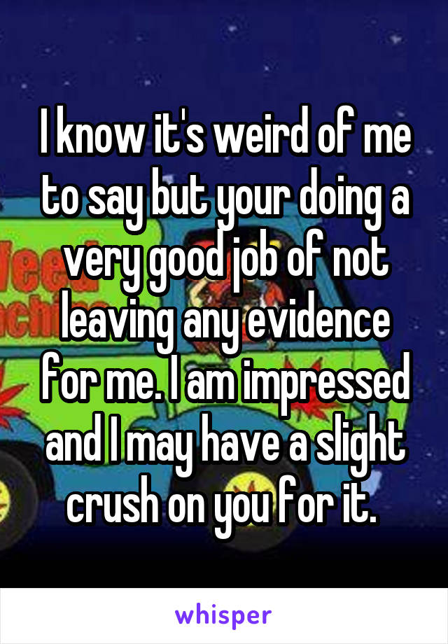 I know it's weird of me to say but your doing a very good job of not leaving any evidence for me. I am impressed and I may have a slight crush on you for it. 