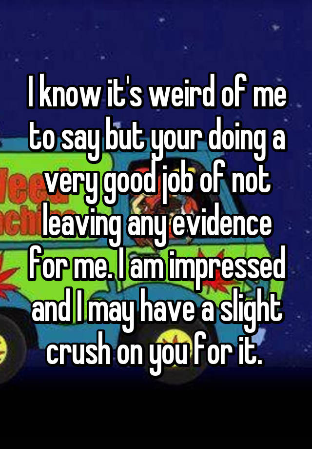 I know it's weird of me to say but your doing a very good job of not leaving any evidence for me. I am impressed and I may have a slight crush on you for it. 