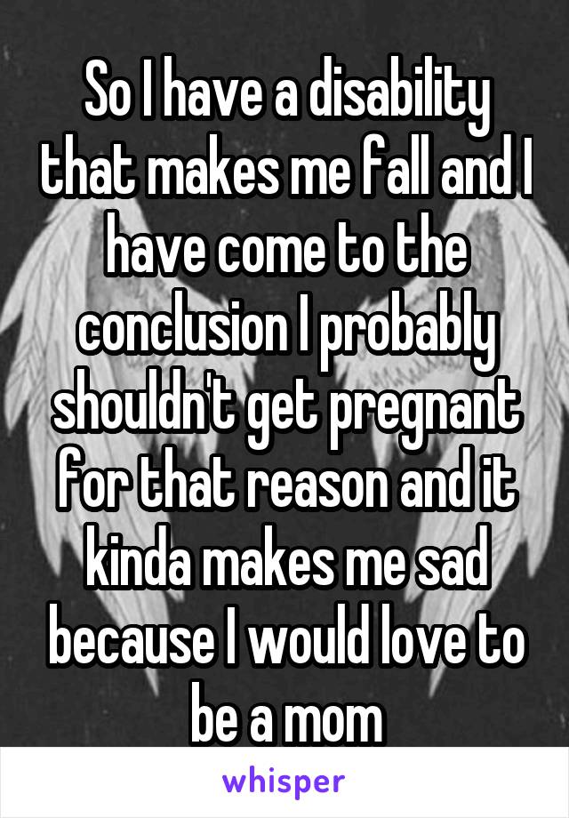 So I have a disability that makes me fall and I have come to the conclusion I probably shouldn't get pregnant for that reason and it kinda makes me sad because I would love to be a mom