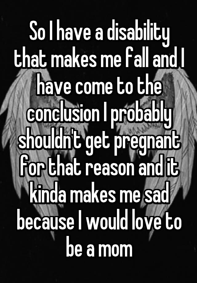 So I have a disability that makes me fall and I have come to the conclusion I probably shouldn't get pregnant for that reason and it kinda makes me sad because I would love to be a mom