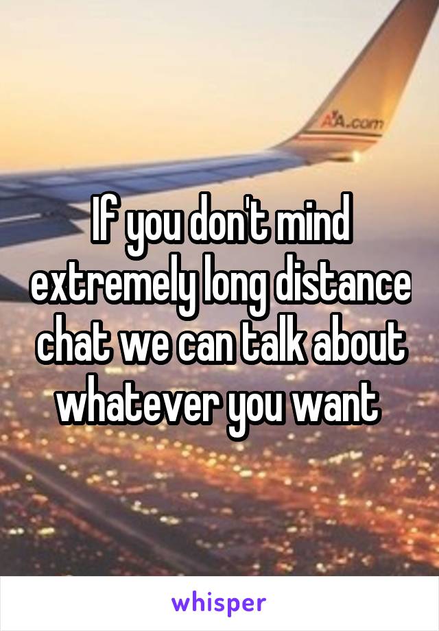 If you don't mind extremely long distance chat we can talk about whatever you want 