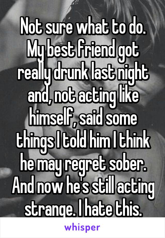 Not sure what to do. My best friend got really drunk last night and, not acting like himself, said some things I told him I think he may regret sober. And now he's still acting strange. I hate this.