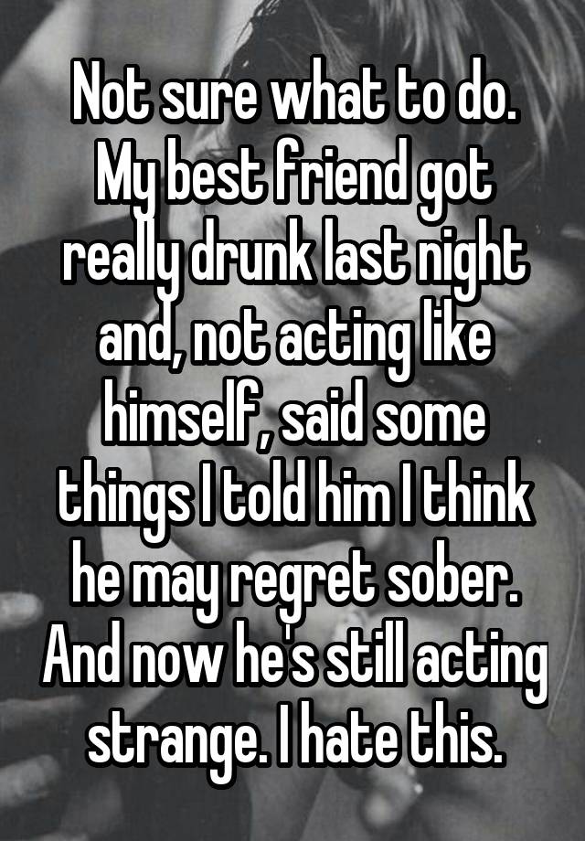 Not sure what to do. My best friend got really drunk last night and, not acting like himself, said some things I told him I think he may regret sober. And now he's still acting strange. I hate this.