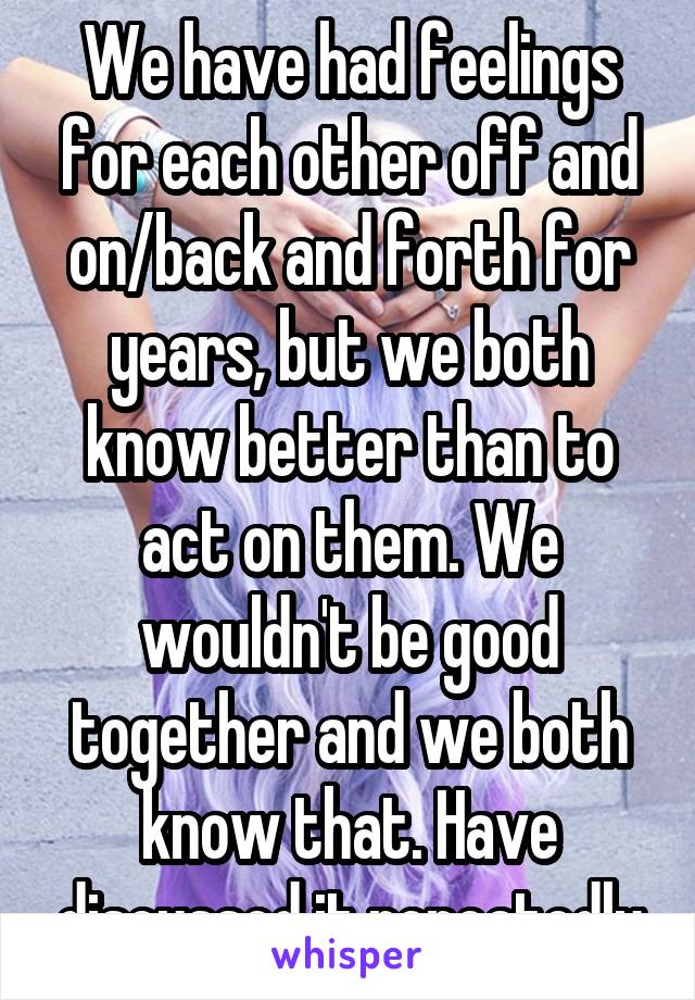 We have had feelings for each other off and on/back and forth for years, but we both know better than to act on them. We wouldn't be good together and we both know that. Have discussed it repeatedly