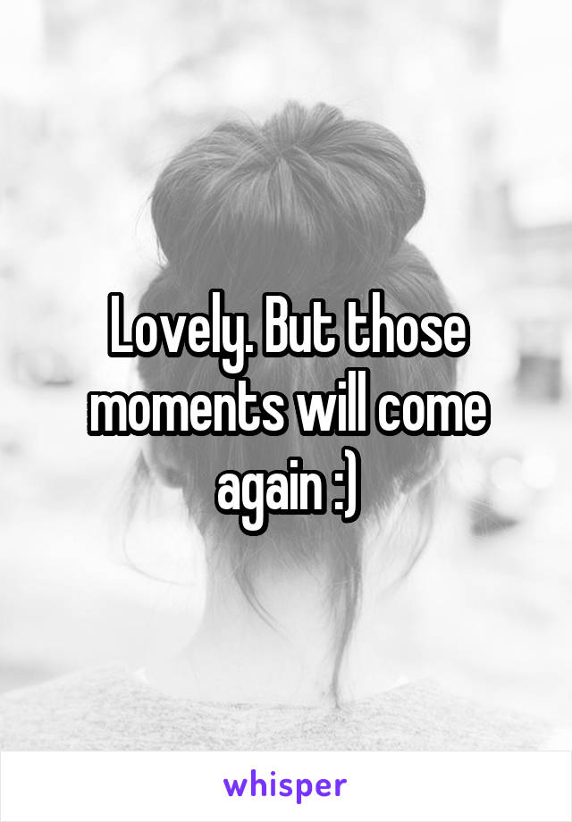 Lovely. But those moments will come again :)