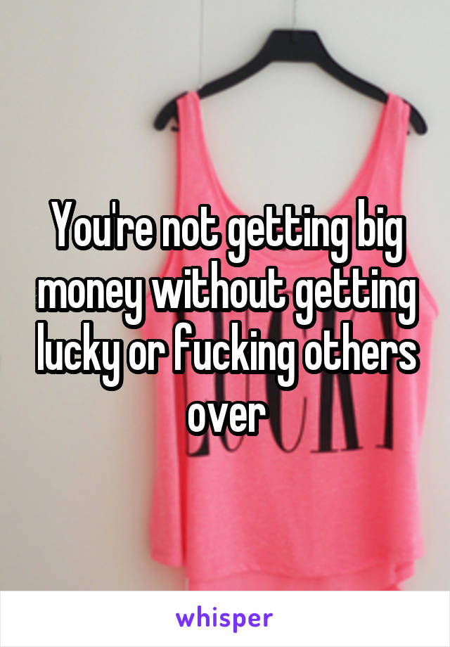 You're not getting big money without getting lucky or fucking others over