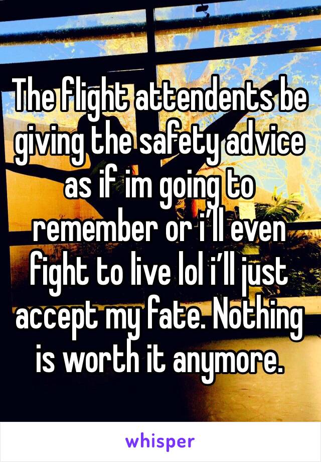 The flight attendents be giving the safety advice as if im going to remember or i’ll even fight to live lol i’ll just accept my fate. Nothing is worth it anymore.