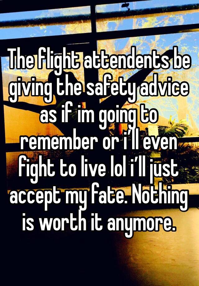 The flight attendents be giving the safety advice as if im going to remember or i’ll even fight to live lol i’ll just accept my fate. Nothing is worth it anymore.