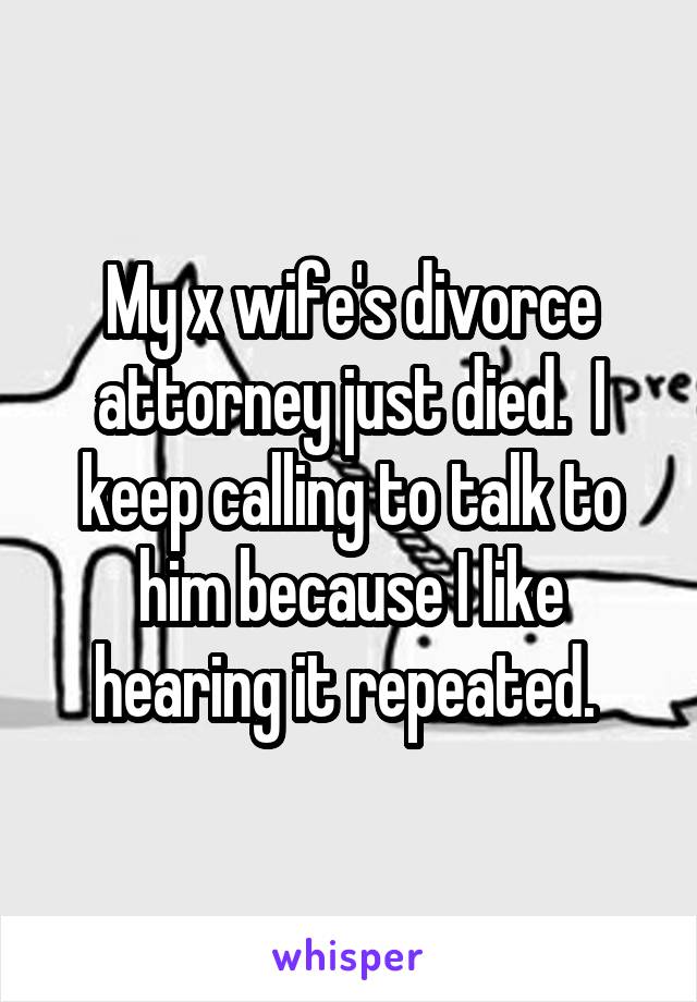 My x wife's divorce attorney just died.  I keep calling to talk to him because I like hearing it repeated. 