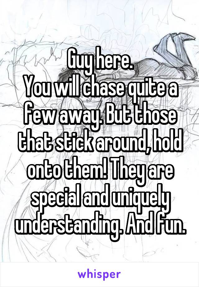 Guy here.
You will chase quite a few away. But those that stick around, hold onto them! They are special and uniquely understanding. And fun.