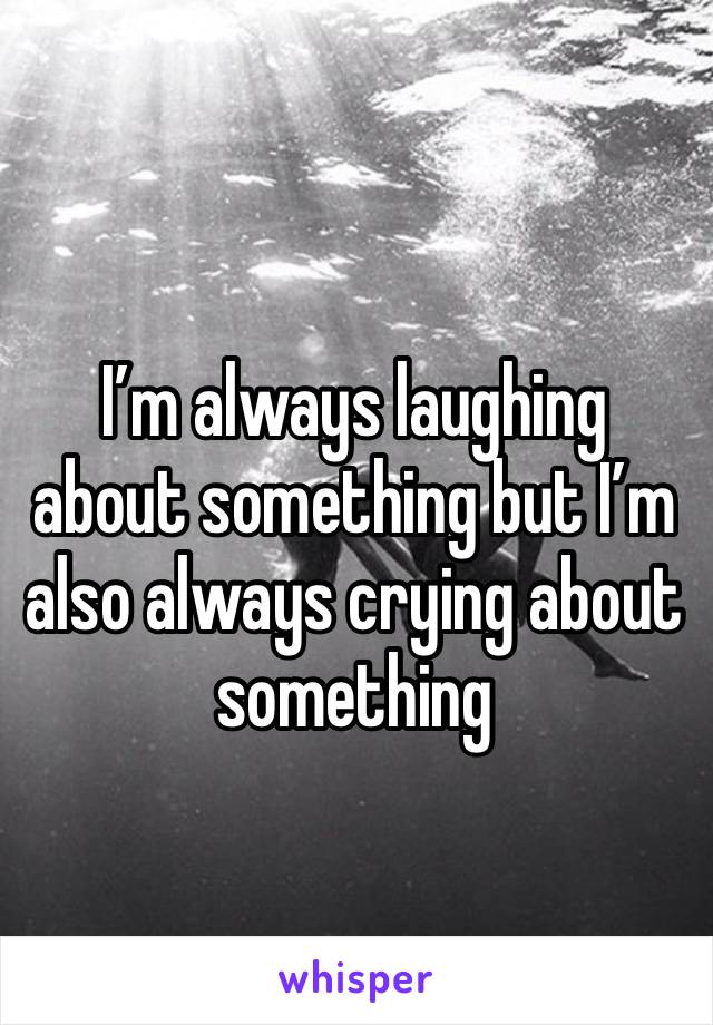 I’m always laughing about something but I’m also always crying about something 