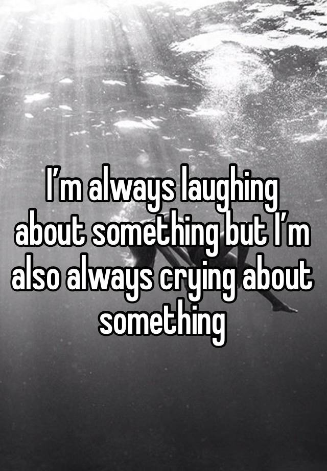 I’m always laughing about something but I’m also always crying about something 