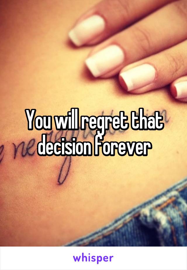 You will regret that decision forever