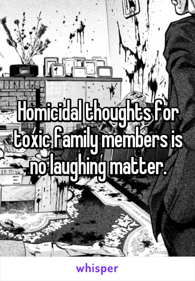 Homicidal thoughts for toxic family members is no laughing matter.