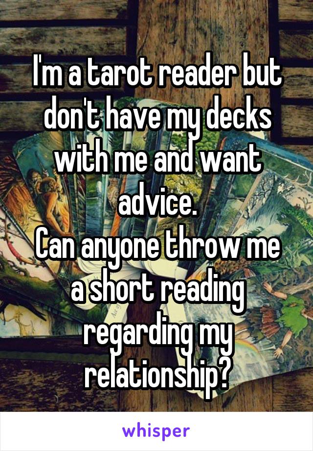 I'm a tarot reader but don't have my decks with me and want advice.
Can anyone throw me a short reading regarding my relationship?