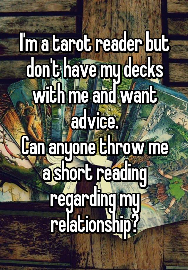 I'm a tarot reader but don't have my decks with me and want advice.
Can anyone throw me a short reading regarding my relationship?