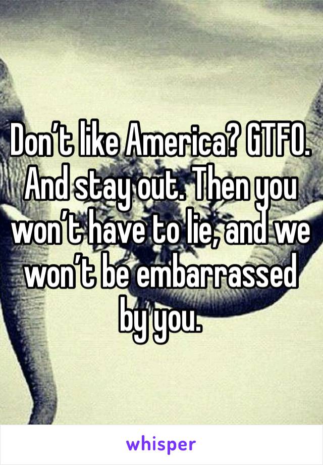 Don’t like America? GTFO. And stay out. Then you won’t have to lie, and we won’t be embarrassed by you.